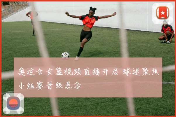 奥运会女篮视频直播开启 球迷聚焦小组赛晋级悬念