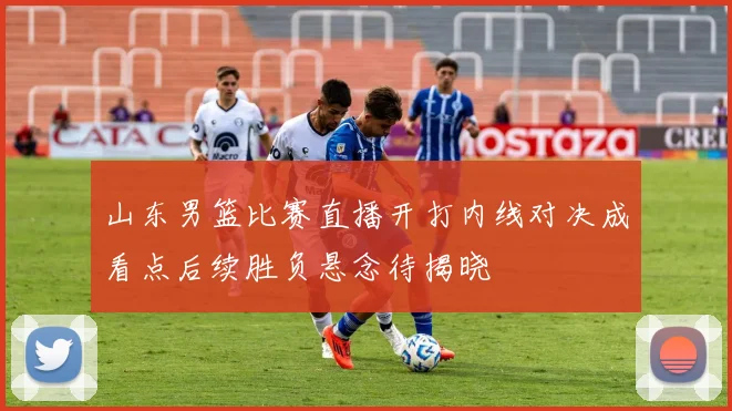 山东男篮比赛直播开打内线对决成看点后续胜负悬念待揭晓