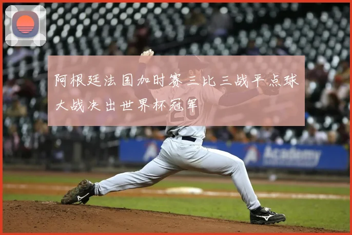 阿根廷法国加时赛三比三战平点球大战决出世界杯冠军