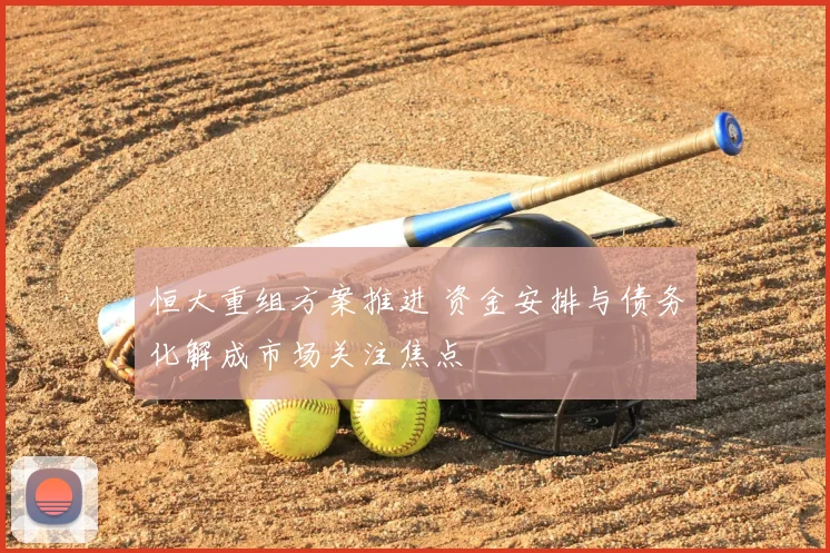 恒大重组方案推进 资金安排与债务化解成市场关注焦点