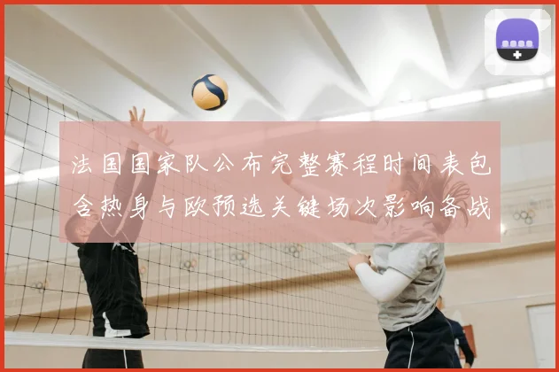 法国国家队公布完整赛程时间表包含热身与欧预选关键场次影响备战