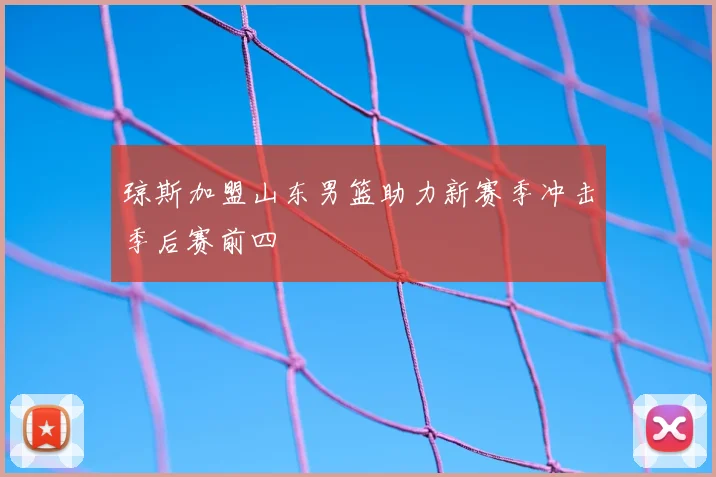 琼斯加盟山东男篮助力新赛季冲击季后赛前四