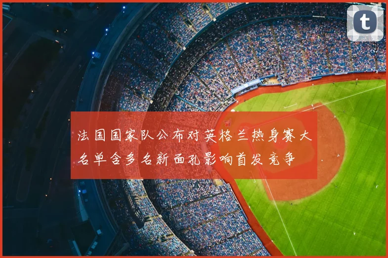 法国国家队公布对英格兰热身赛大名单含多名新面孔影响首发竞争