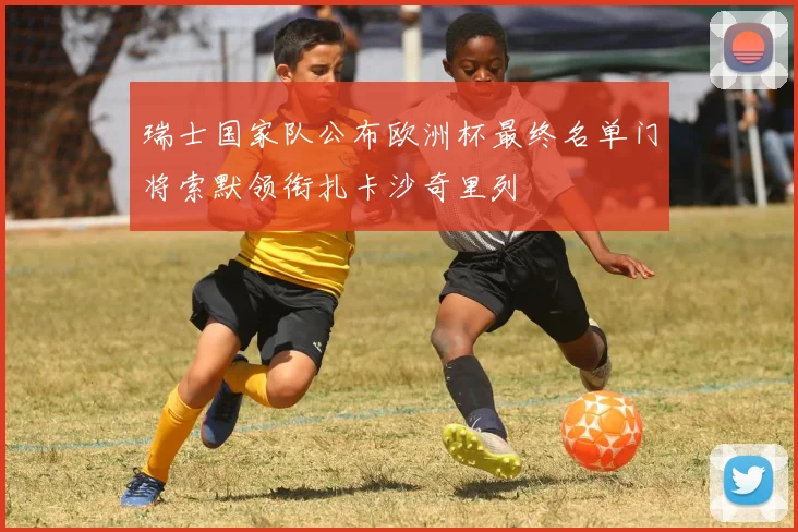 瑞士国家队公布欧洲杯最终名单门将索默领衔扎卡沙奇里列