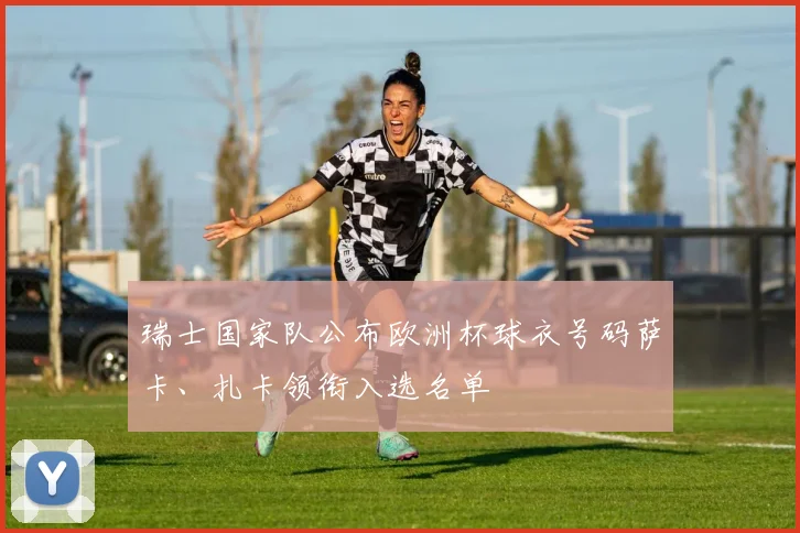 瑞士国家队公布欧洲杯球衣号码萨卡、扎卡领衔入选名单
