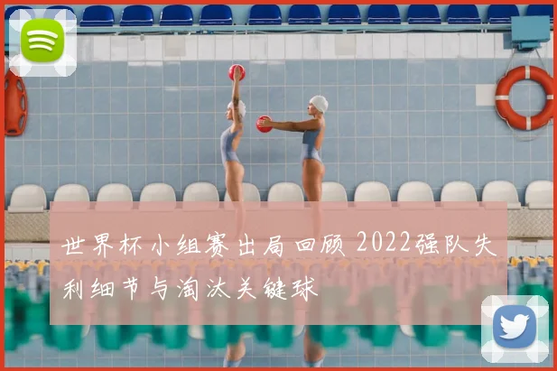 世界杯小组赛出局回顾 2022强队失利细节与淘汰关键球