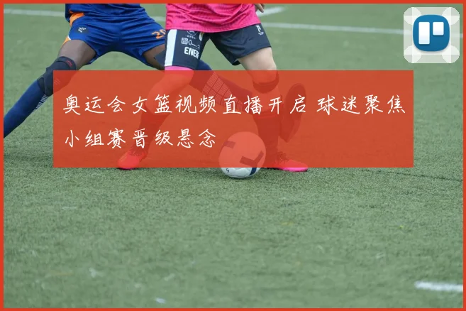 奥运会女篮视频直播开启 球迷聚焦小组赛晋级悬念