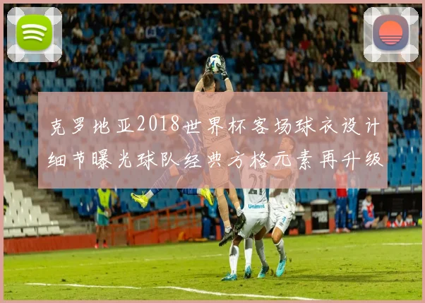 克罗地亚2018世界杯客场球衣设计细节曝光球队经典方格元素再升级