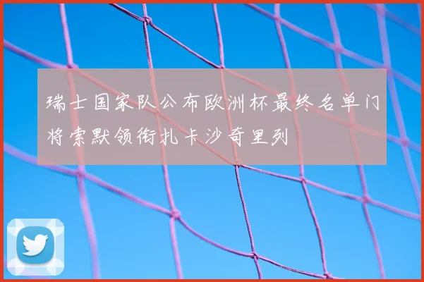 瑞士国家队公布欧洲杯最终名单门将索默领衔扎卡沙奇里列
