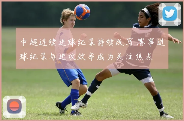 中超连续进球纪录持续改写 赛事进球纪录与进攻效率成为关注焦点