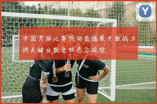 中国男排比赛现场直播展开激战力拼关键分数晋级悬念延续