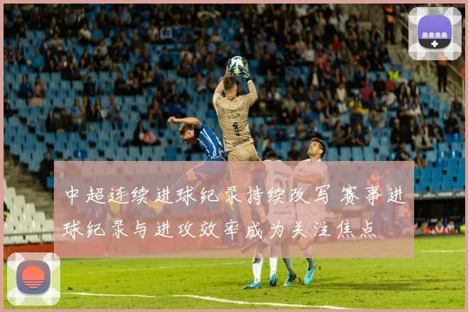 中超连续进球纪录持续改写 赛事进球纪录与进攻效率成为关注焦点