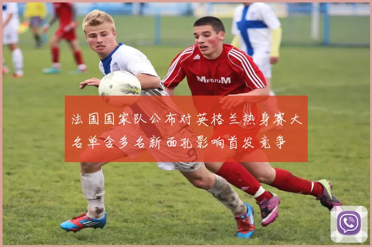 法国国家队公布对英格兰热身赛大名单含多名新面孔影响首发竞争