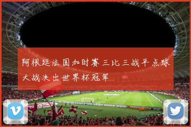 阿根廷法国加时赛三比三战平点球大战决出世界杯冠军