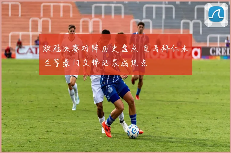 欧冠决赛对阵历史盘点 皇马拜仁米兰等豪门交锋记录成焦点