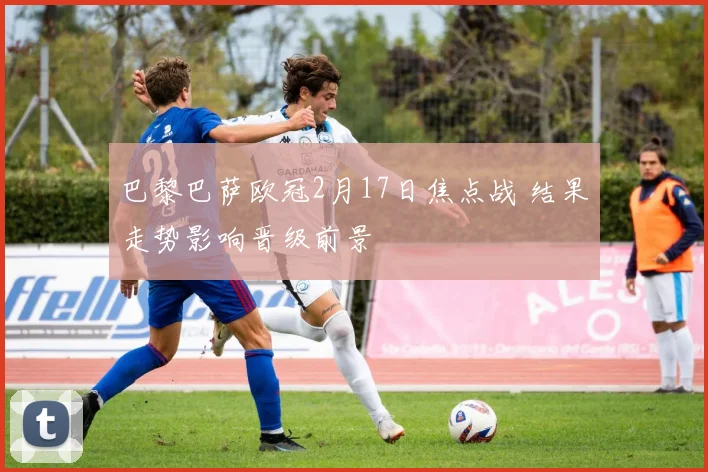 巴黎巴萨欧冠2月17日焦点战 结果走势影响晋级前景