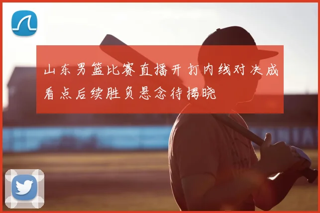 山东男篮比赛直播开打内线对决成看点后续胜负悬念待揭晓